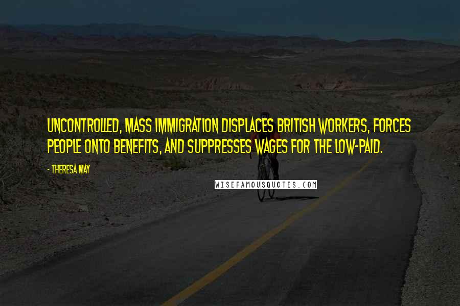Theresa May Quotes: Uncontrolled, mass immigration displaces British workers, forces people onto benefits, and suppresses wages for the low-paid.