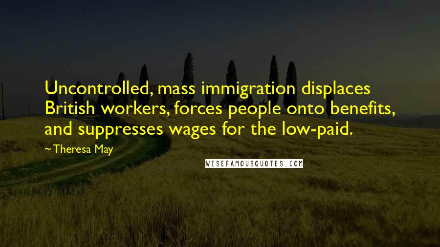 Theresa May Quotes: Uncontrolled, mass immigration displaces British workers, forces people onto benefits, and suppresses wages for the low-paid.