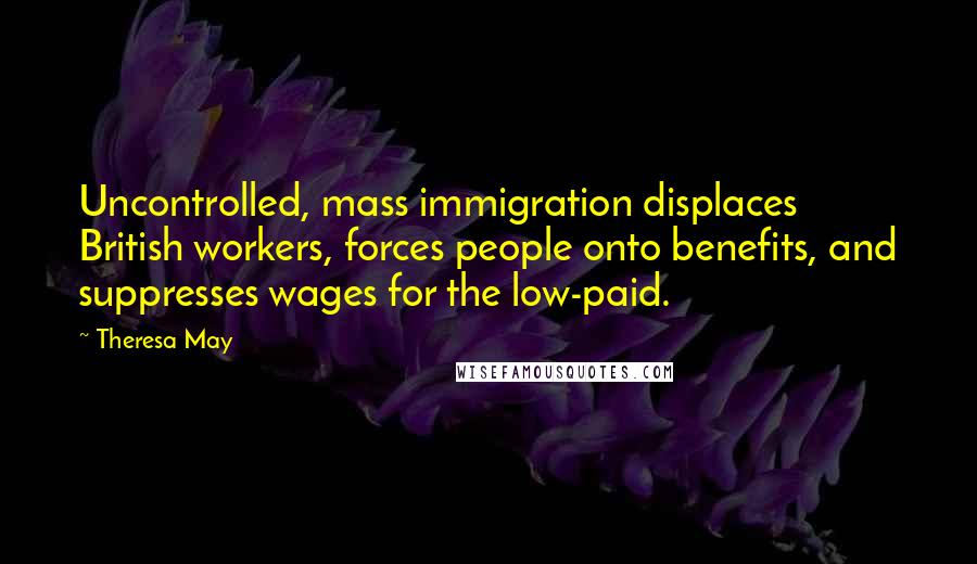 Theresa May Quotes: Uncontrolled, mass immigration displaces British workers, forces people onto benefits, and suppresses wages for the low-paid.