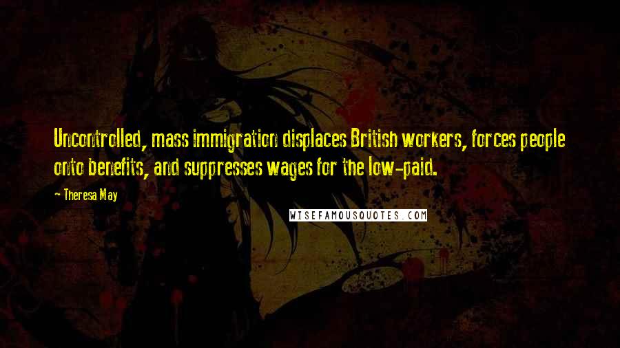 Theresa May Quotes: Uncontrolled, mass immigration displaces British workers, forces people onto benefits, and suppresses wages for the low-paid.