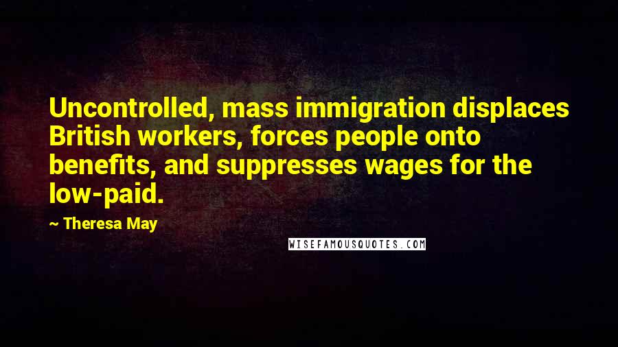 Theresa May Quotes: Uncontrolled, mass immigration displaces British workers, forces people onto benefits, and suppresses wages for the low-paid.