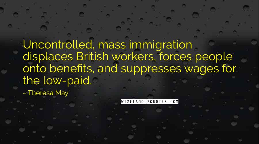 Theresa May Quotes: Uncontrolled, mass immigration displaces British workers, forces people onto benefits, and suppresses wages for the low-paid.