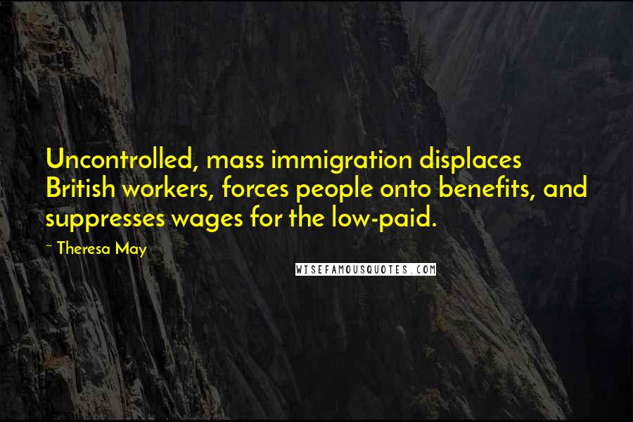 Theresa May Quotes: Uncontrolled, mass immigration displaces British workers, forces people onto benefits, and suppresses wages for the low-paid.