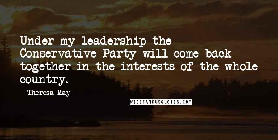 Theresa May Quotes: Under my leadership the Conservative Party will come back together in the interests of the whole country.