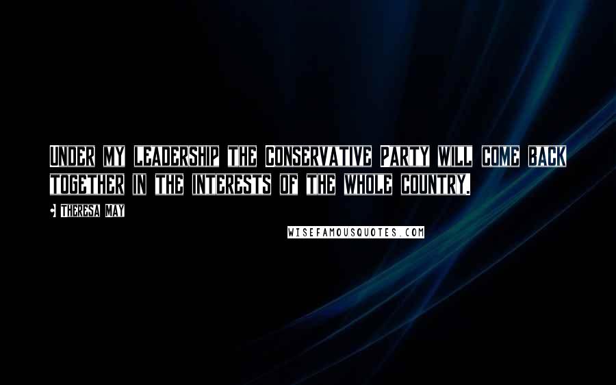 Theresa May Quotes: Under my leadership the Conservative Party will come back together in the interests of the whole country.