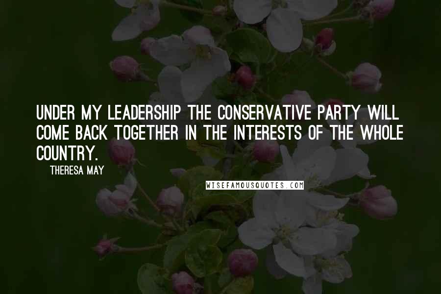 Theresa May Quotes: Under my leadership the Conservative Party will come back together in the interests of the whole country.