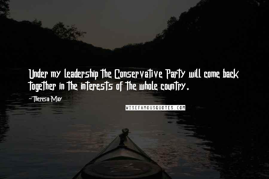 Theresa May Quotes: Under my leadership the Conservative Party will come back together in the interests of the whole country.