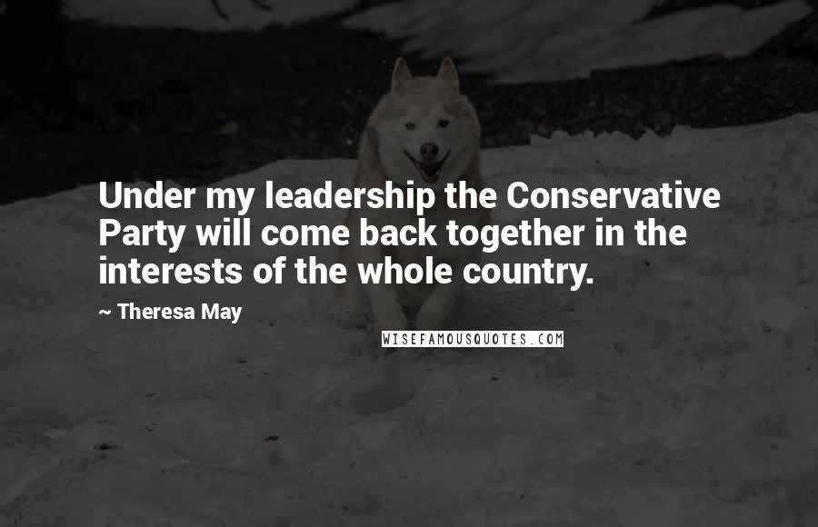 Theresa May Quotes: Under my leadership the Conservative Party will come back together in the interests of the whole country.
