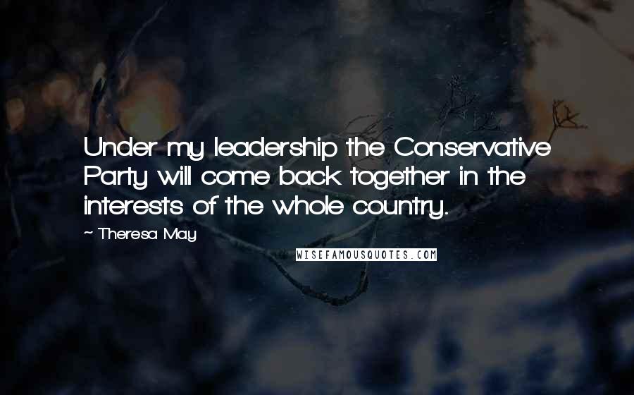 Theresa May Quotes: Under my leadership the Conservative Party will come back together in the interests of the whole country.