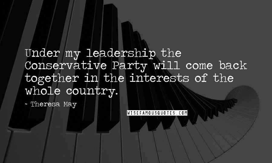 Theresa May Quotes: Under my leadership the Conservative Party will come back together in the interests of the whole country.