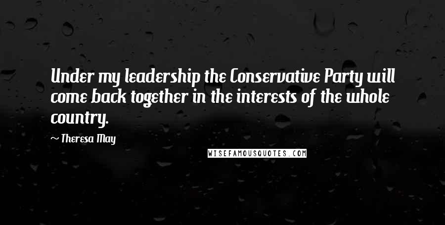 Theresa May Quotes: Under my leadership the Conservative Party will come back together in the interests of the whole country.