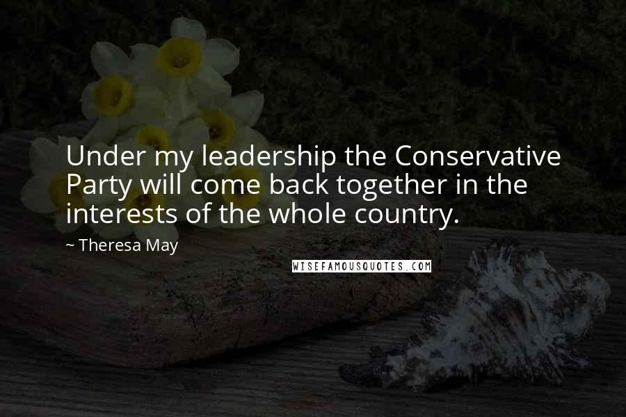 Theresa May Quotes: Under my leadership the Conservative Party will come back together in the interests of the whole country.