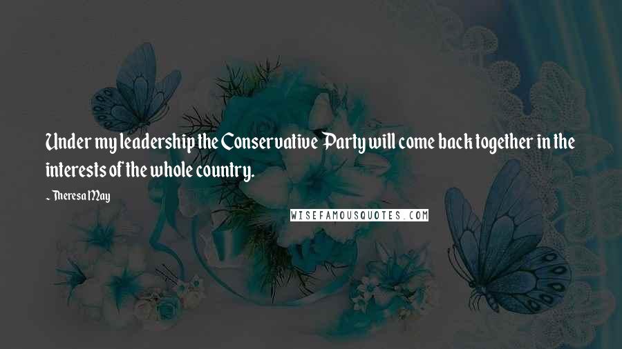 Theresa May Quotes: Under my leadership the Conservative Party will come back together in the interests of the whole country.