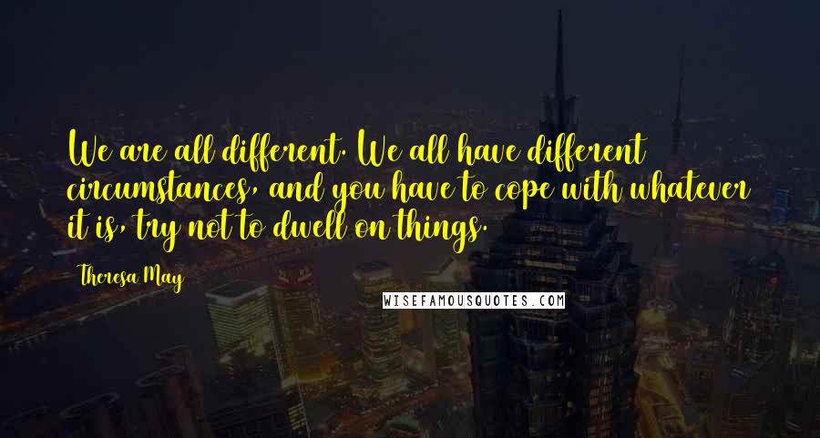 Theresa May Quotes: We are all different. We all have different circumstances, and you have to cope with whatever it is, try not to dwell on things.