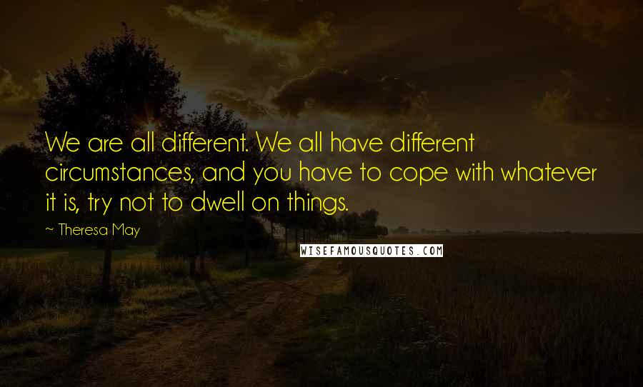 Theresa May Quotes: We are all different. We all have different circumstances, and you have to cope with whatever it is, try not to dwell on things.