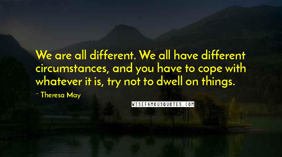 Theresa May Quotes: We are all different. We all have different circumstances, and you have to cope with whatever it is, try not to dwell on things.