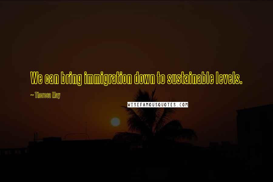Theresa May Quotes: We can bring immigration down to sustainable levels.