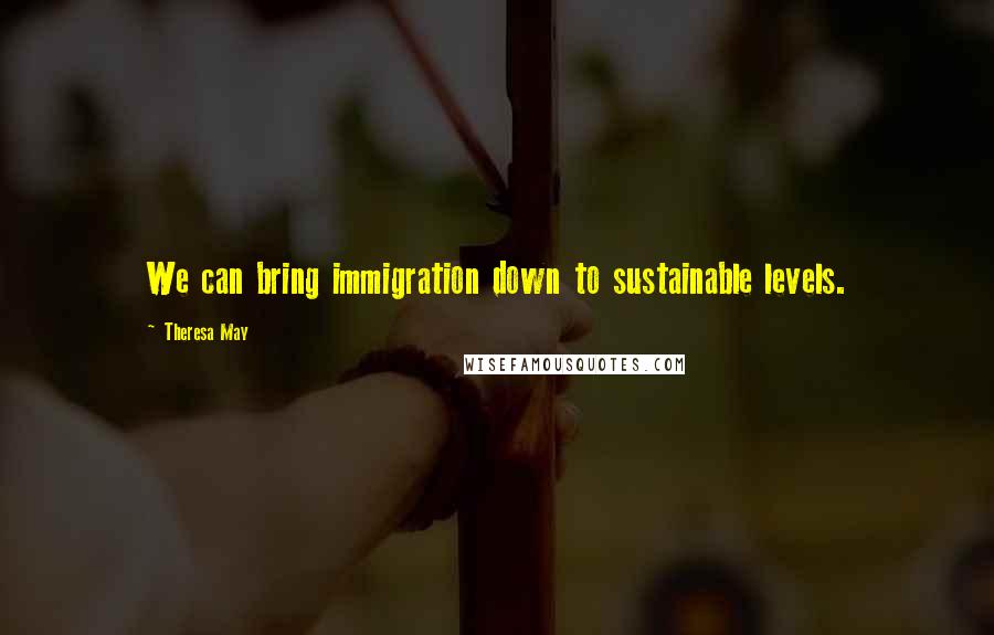 Theresa May Quotes: We can bring immigration down to sustainable levels.