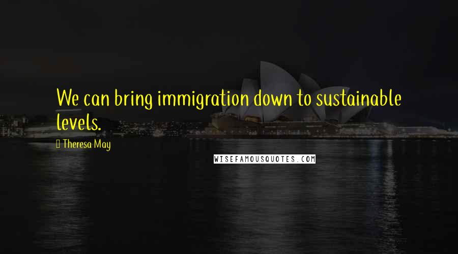 Theresa May Quotes: We can bring immigration down to sustainable levels.