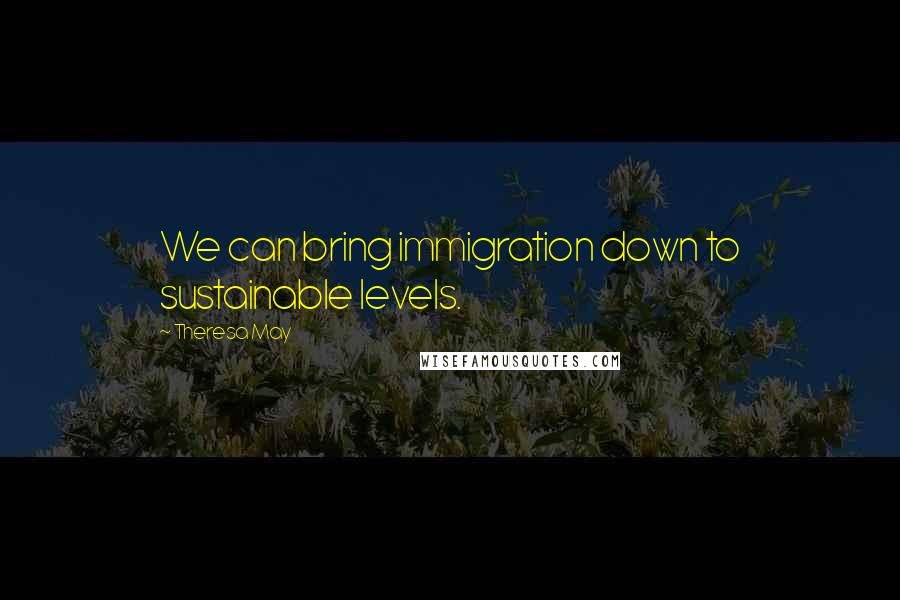 Theresa May Quotes: We can bring immigration down to sustainable levels.