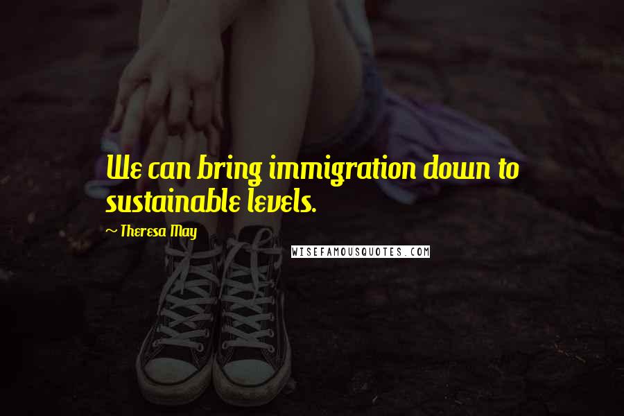 Theresa May Quotes: We can bring immigration down to sustainable levels.