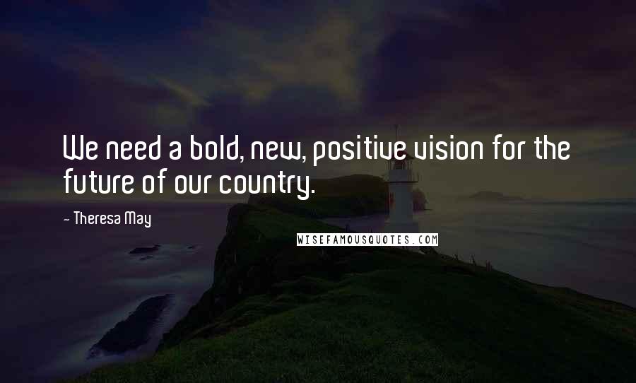 Theresa May Quotes: We need a bold, new, positive vision for the future of our country.