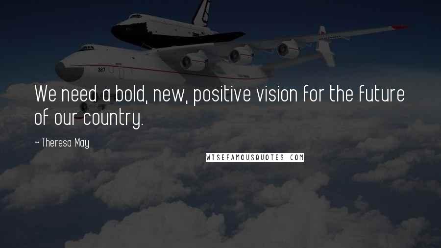 Theresa May Quotes: We need a bold, new, positive vision for the future of our country.