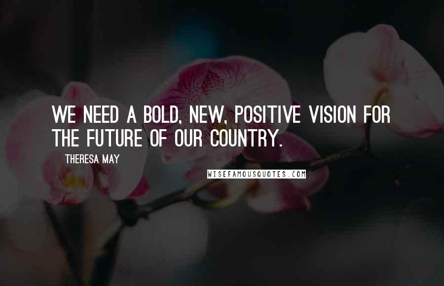 Theresa May Quotes: We need a bold, new, positive vision for the future of our country.