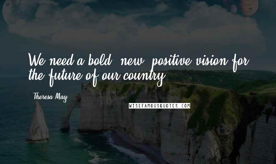 Theresa May Quotes: We need a bold, new, positive vision for the future of our country.