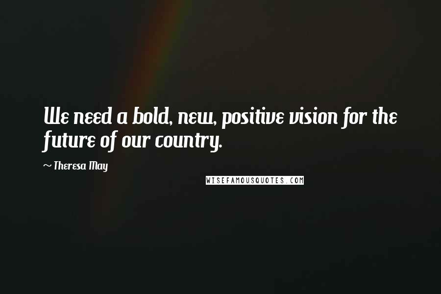 Theresa May Quotes: We need a bold, new, positive vision for the future of our country.
