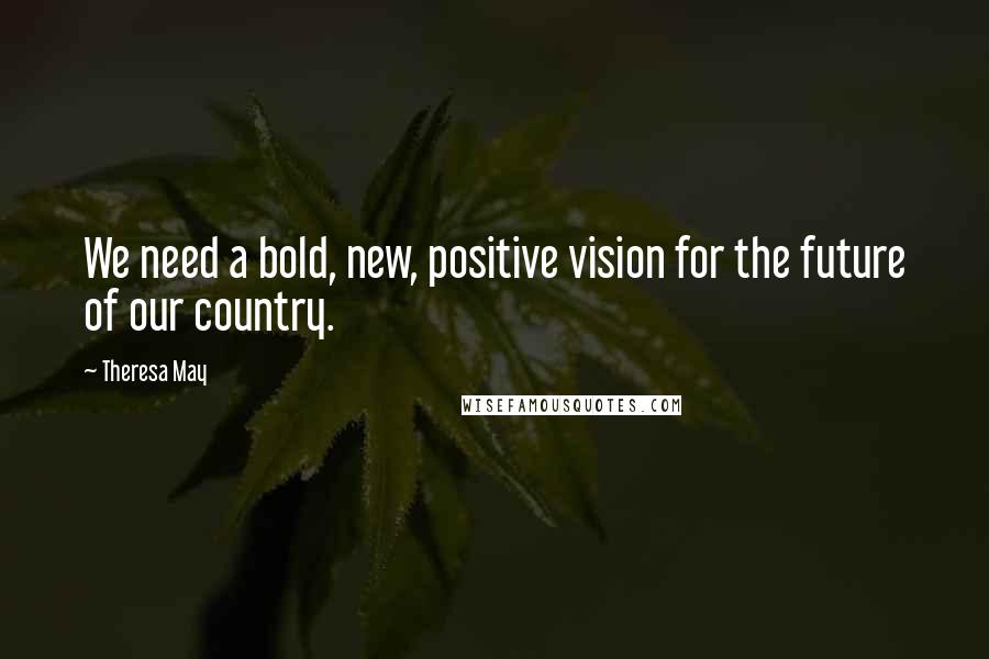Theresa May Quotes: We need a bold, new, positive vision for the future of our country.