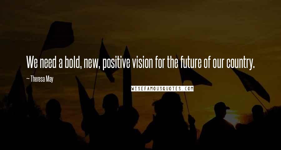 Theresa May Quotes: We need a bold, new, positive vision for the future of our country.