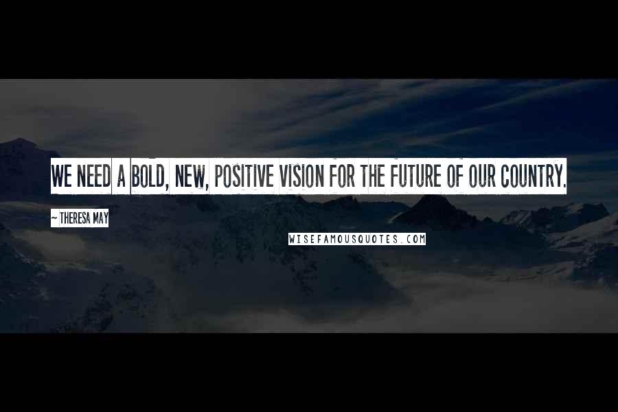 Theresa May Quotes: We need a bold, new, positive vision for the future of our country.