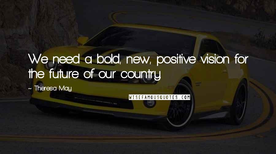 Theresa May Quotes: We need a bold, new, positive vision for the future of our country.