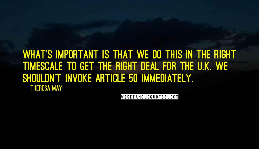 Theresa May Quotes: What's important is that we do this in the right timescale to get the right deal for the U.K. We shouldn't invoke Article 50 immediately.