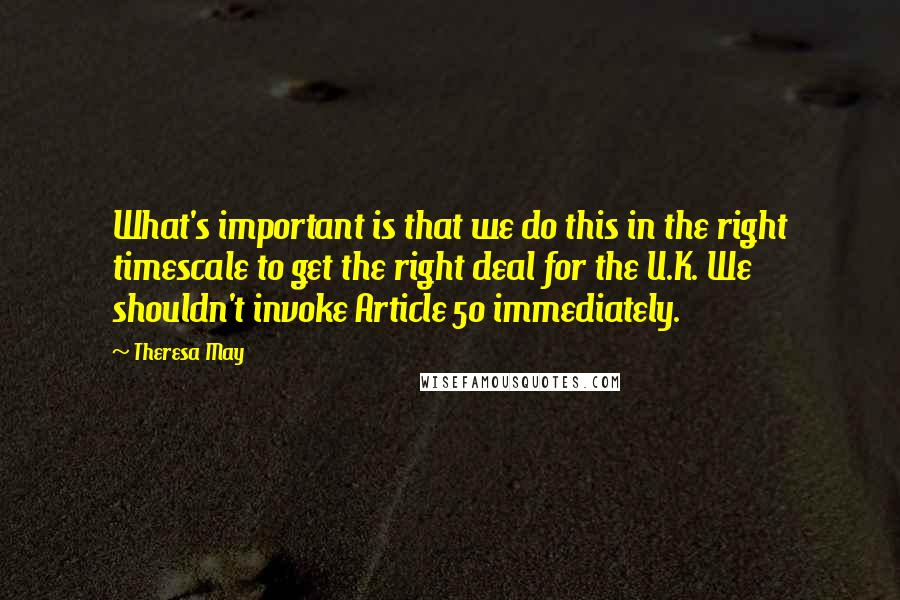 Theresa May Quotes: What's important is that we do this in the right timescale to get the right deal for the U.K. We shouldn't invoke Article 50 immediately.