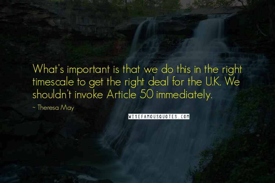 Theresa May Quotes: What's important is that we do this in the right timescale to get the right deal for the U.K. We shouldn't invoke Article 50 immediately.