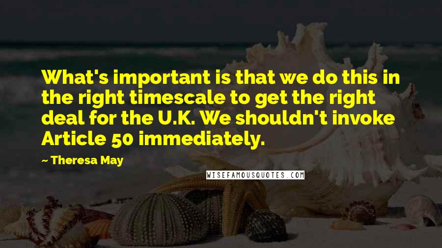 Theresa May Quotes: What's important is that we do this in the right timescale to get the right deal for the U.K. We shouldn't invoke Article 50 immediately.