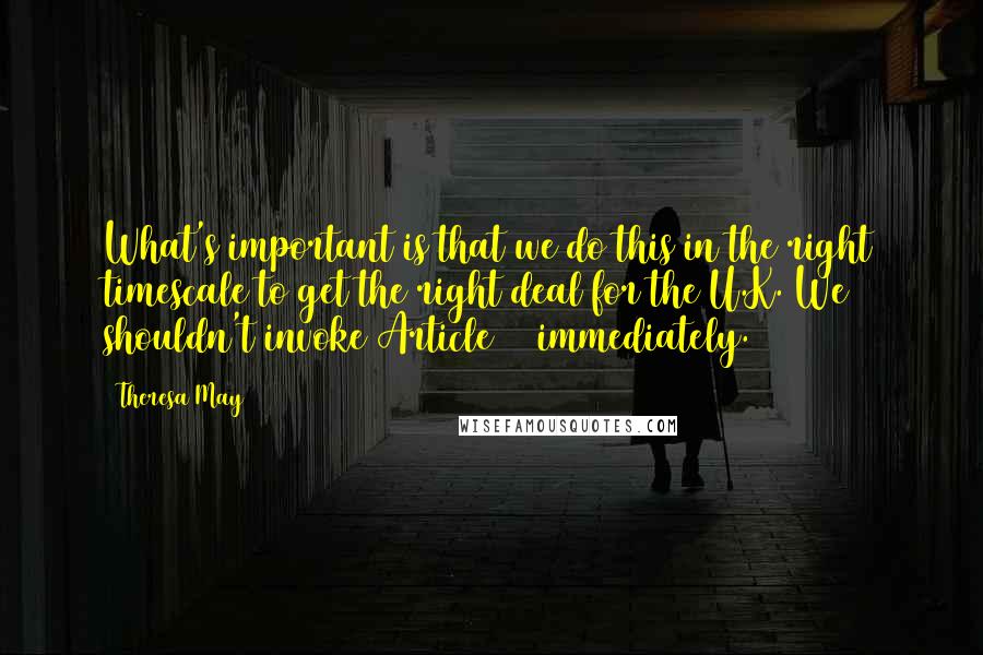 Theresa May Quotes: What's important is that we do this in the right timescale to get the right deal for the U.K. We shouldn't invoke Article 50 immediately.