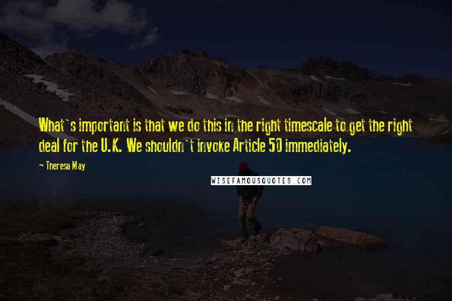 Theresa May Quotes: What's important is that we do this in the right timescale to get the right deal for the U.K. We shouldn't invoke Article 50 immediately.