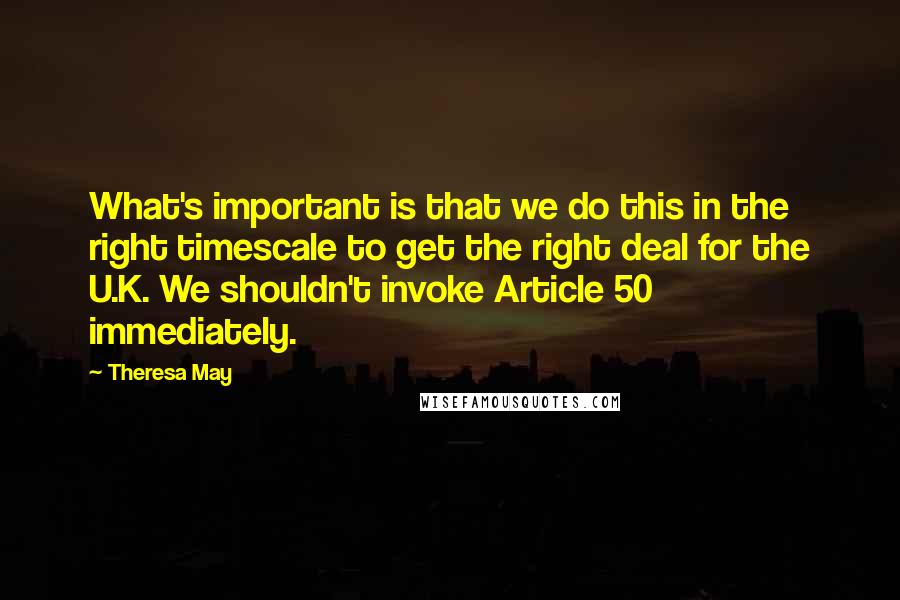 Theresa May Quotes: What's important is that we do this in the right timescale to get the right deal for the U.K. We shouldn't invoke Article 50 immediately.