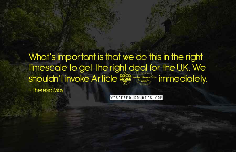Theresa May Quotes: What's important is that we do this in the right timescale to get the right deal for the U.K. We shouldn't invoke Article 50 immediately.