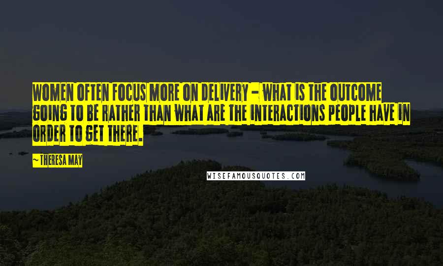 Theresa May Quotes: Women often focus more on delivery - what is the outcome going to be rather than what are the interactions people have in order to get there.
