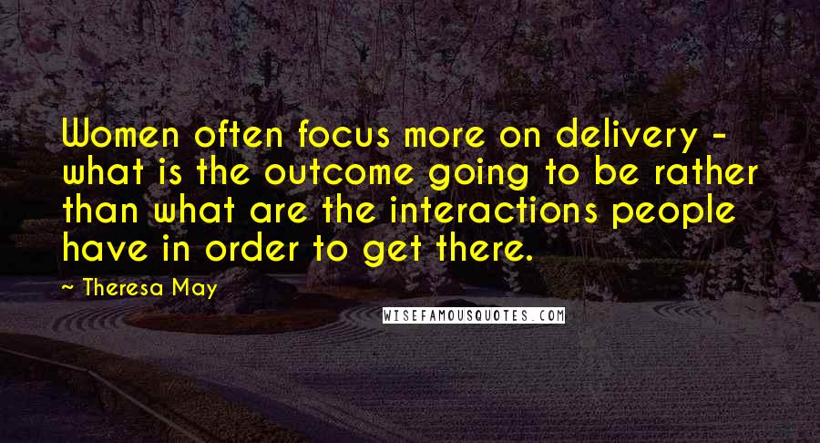 Theresa May Quotes: Women often focus more on delivery - what is the outcome going to be rather than what are the interactions people have in order to get there.