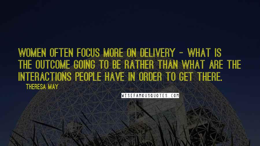 Theresa May Quotes: Women often focus more on delivery - what is the outcome going to be rather than what are the interactions people have in order to get there.