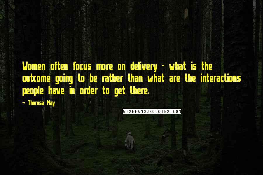 Theresa May Quotes: Women often focus more on delivery - what is the outcome going to be rather than what are the interactions people have in order to get there.