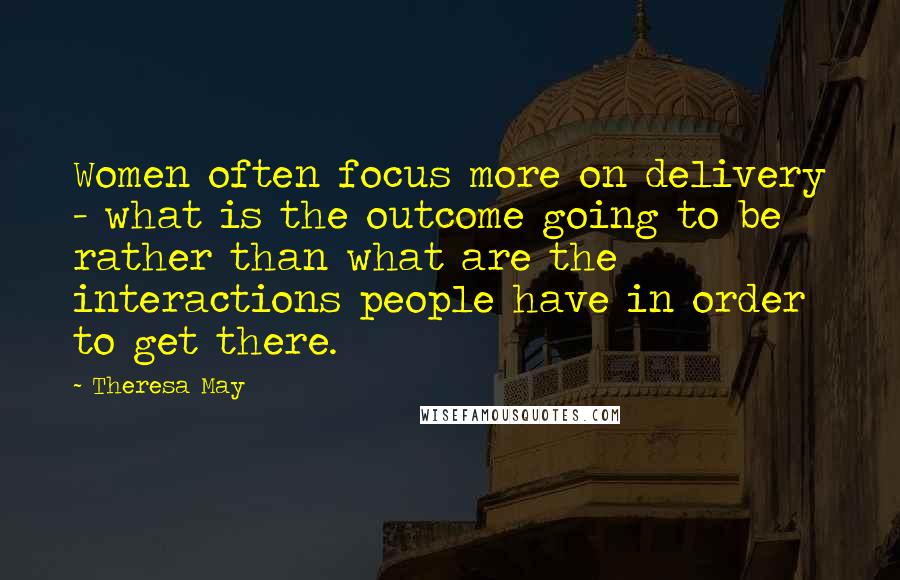 Theresa May Quotes: Women often focus more on delivery - what is the outcome going to be rather than what are the interactions people have in order to get there.