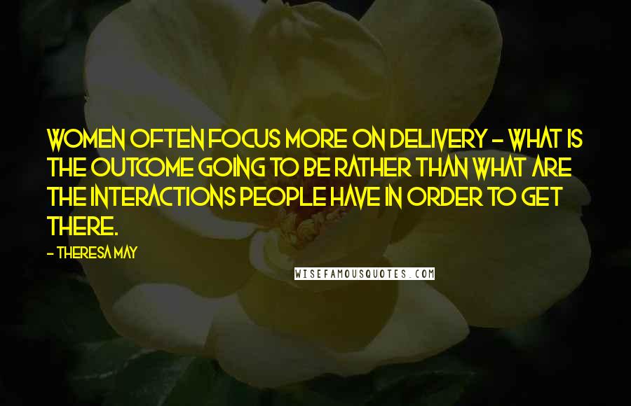 Theresa May Quotes: Women often focus more on delivery - what is the outcome going to be rather than what are the interactions people have in order to get there.