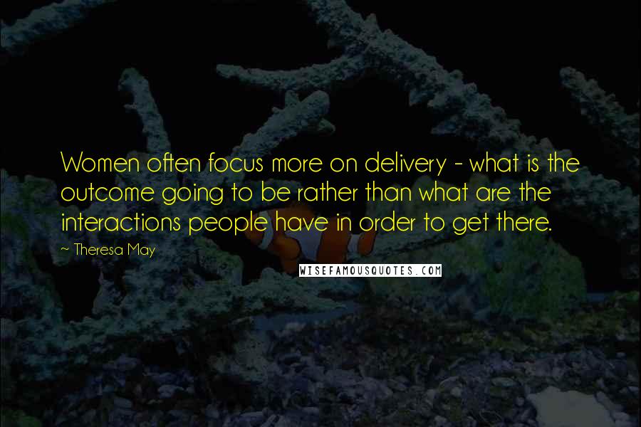 Theresa May Quotes: Women often focus more on delivery - what is the outcome going to be rather than what are the interactions people have in order to get there.