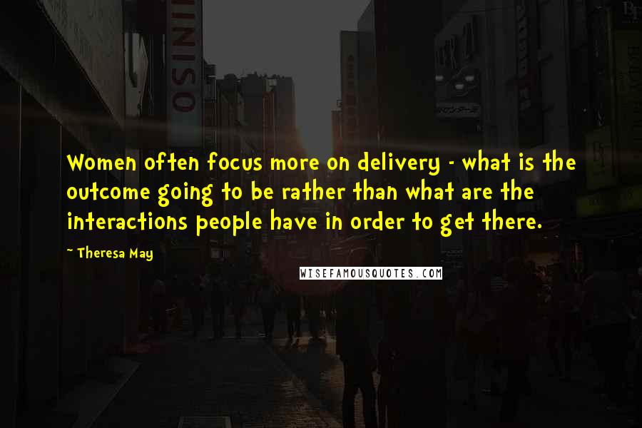 Theresa May Quotes: Women often focus more on delivery - what is the outcome going to be rather than what are the interactions people have in order to get there.